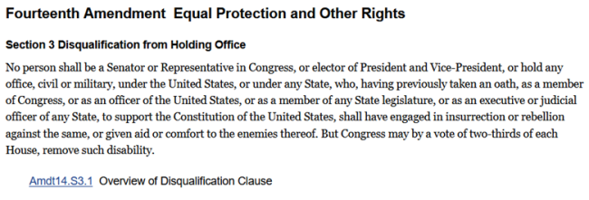 The Fourteenth Amendment of the United State Constitution enumerates equal protection and other rights. Section 3 of the Fourteenth Amendment, known as the Disqualification Clause, lays out the prohibition of insurrectionists, rebels and abettors of the United States’ enemies from holding any office position, civil or military. (United States Congress, Congress.gov)
